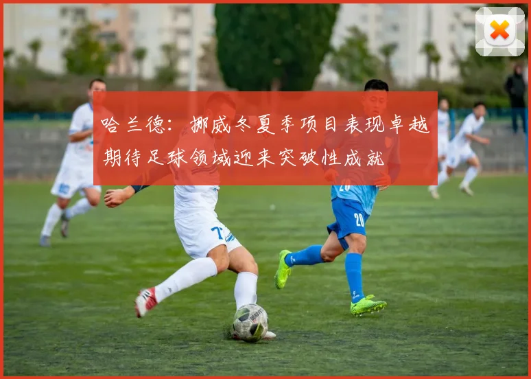 哈兰德：挪威冬夏季项目表现卓越期待足球领域迎来突破性成就