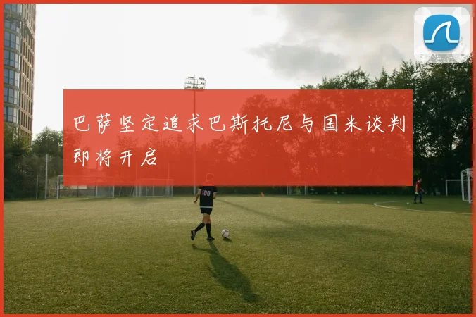 巴萨坚定追求巴斯托尼与国米谈判即将开启