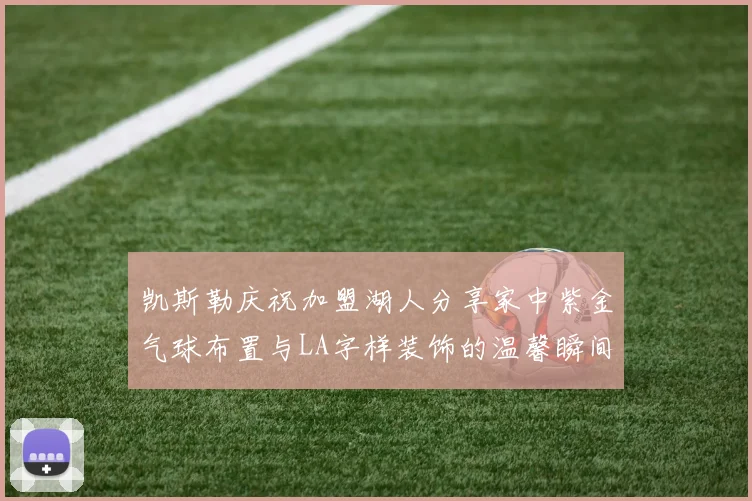 凯斯勒庆祝加盟湖人分享家中紫金气球布置与LA字样装饰的温馨瞬间