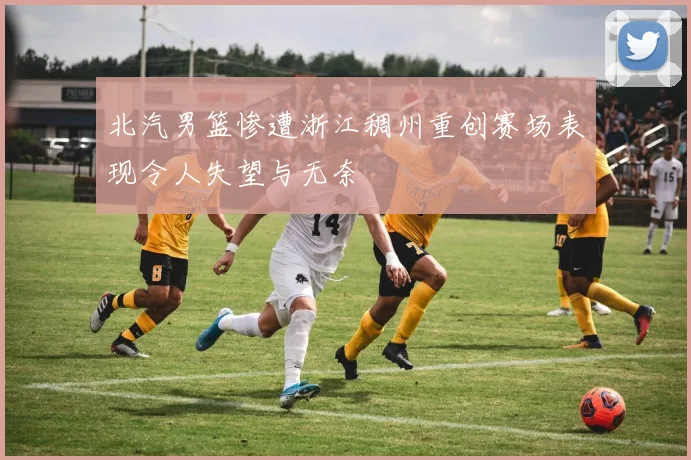 北汽男篮惨遭浙江稠州重创赛场表现令人失望与无奈