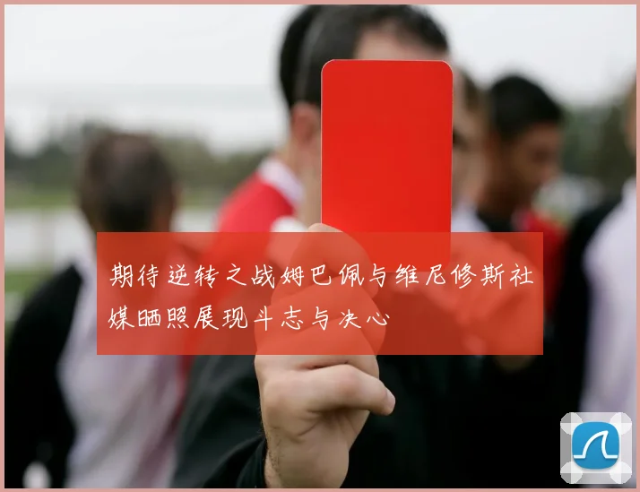 期待逆转之战姆巴佩与维尼修斯社媒晒照展现斗志与决心