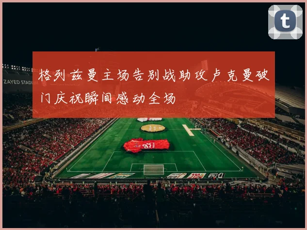 格列兹曼主场告别战助攻卢克曼破门庆祝瞬间感动全场