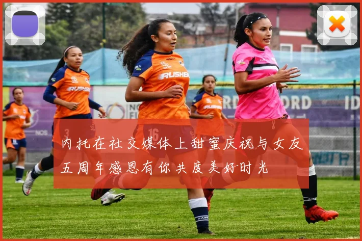 内托在社交媒体上甜蜜庆祝与女友五周年感恩有你共度美好时光