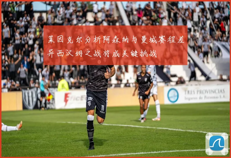 莱因克尔分析阿森纳与曼城赛程差异西汉姆之战将成关键挑战
