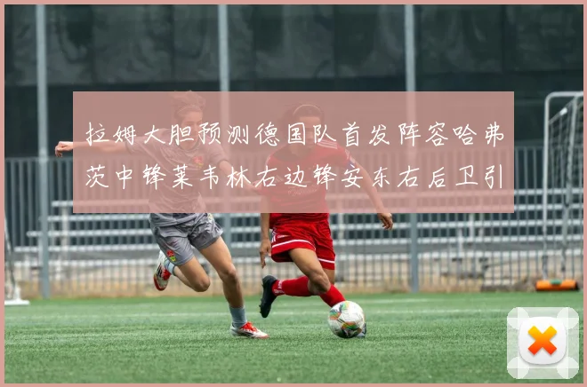 拉姆大胆预测德国队首发阵容哈弗茨中锋莱韦林右边锋安东右后卫引发热议