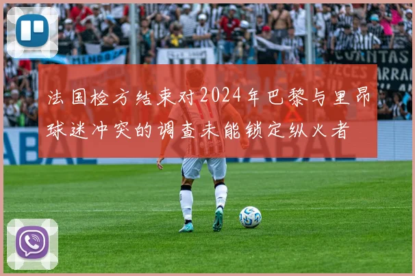 法国检方结束对2024年巴黎与里昂球迷冲突的调查未能锁定纵火者