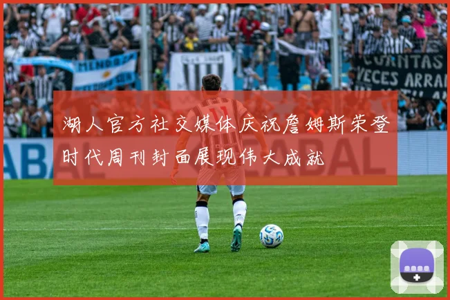 湖人官方社交媒体庆祝詹姆斯荣登时代周刊封面展现伟大成就
