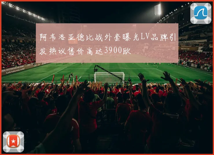 阿韦洛亚德比战外套曝光LV品牌引发热议售价高达3900欧