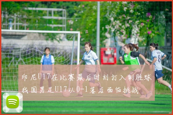 印尼U17在比赛最后时刻打入制胜球我国男足U17以0-1落后面临挑战
