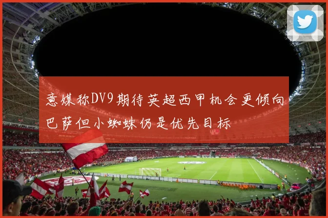 意媒称DV9期待英超西甲机会更倾向巴萨但小蜘蛛仍是优先目标