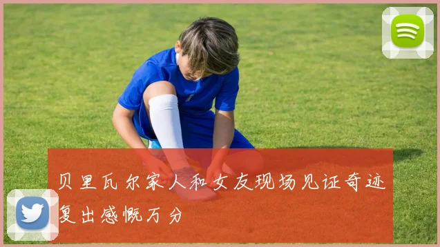 贝里瓦尔家人和女友现场见证奇迹复出感慨万分