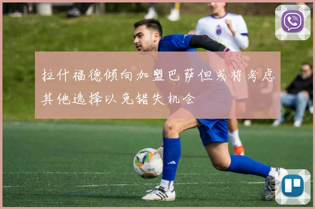 拉什福德倾向加盟巴萨但或将考虑其他选择以免错失机会