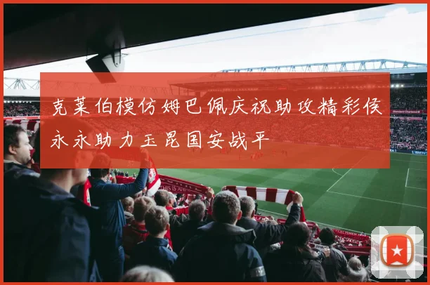 克莱伯模仿姆巴佩庆祝助攻精彩侯永永助力玉昆国安战平