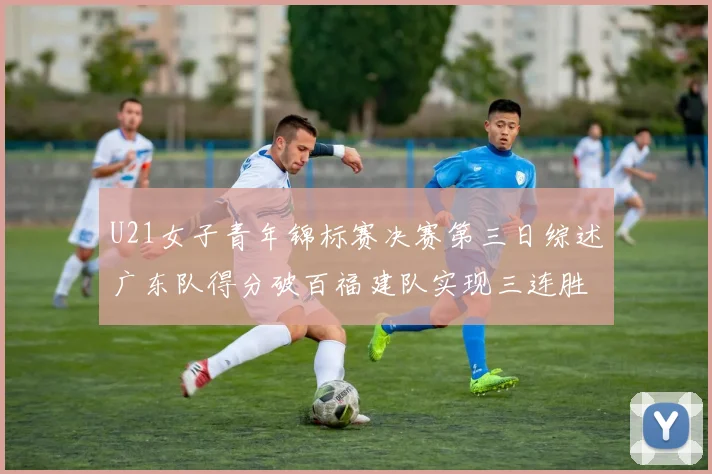 U21女子青年锦标赛决赛第三日综述广东队得分破百福建队实现三连胜