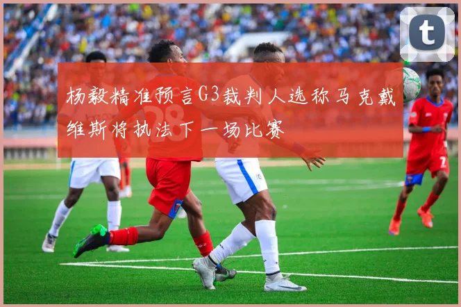 杨毅精准预言G3裁判人选称马克戴维斯将执法下一场比赛