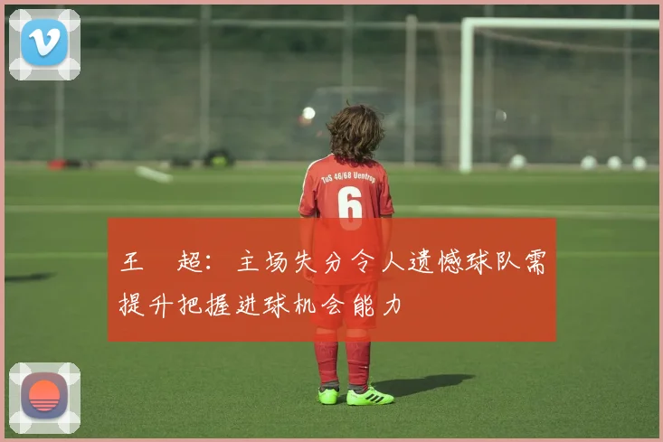 王燊超：主场失分令人遗憾球队需提升把握进球机会能力